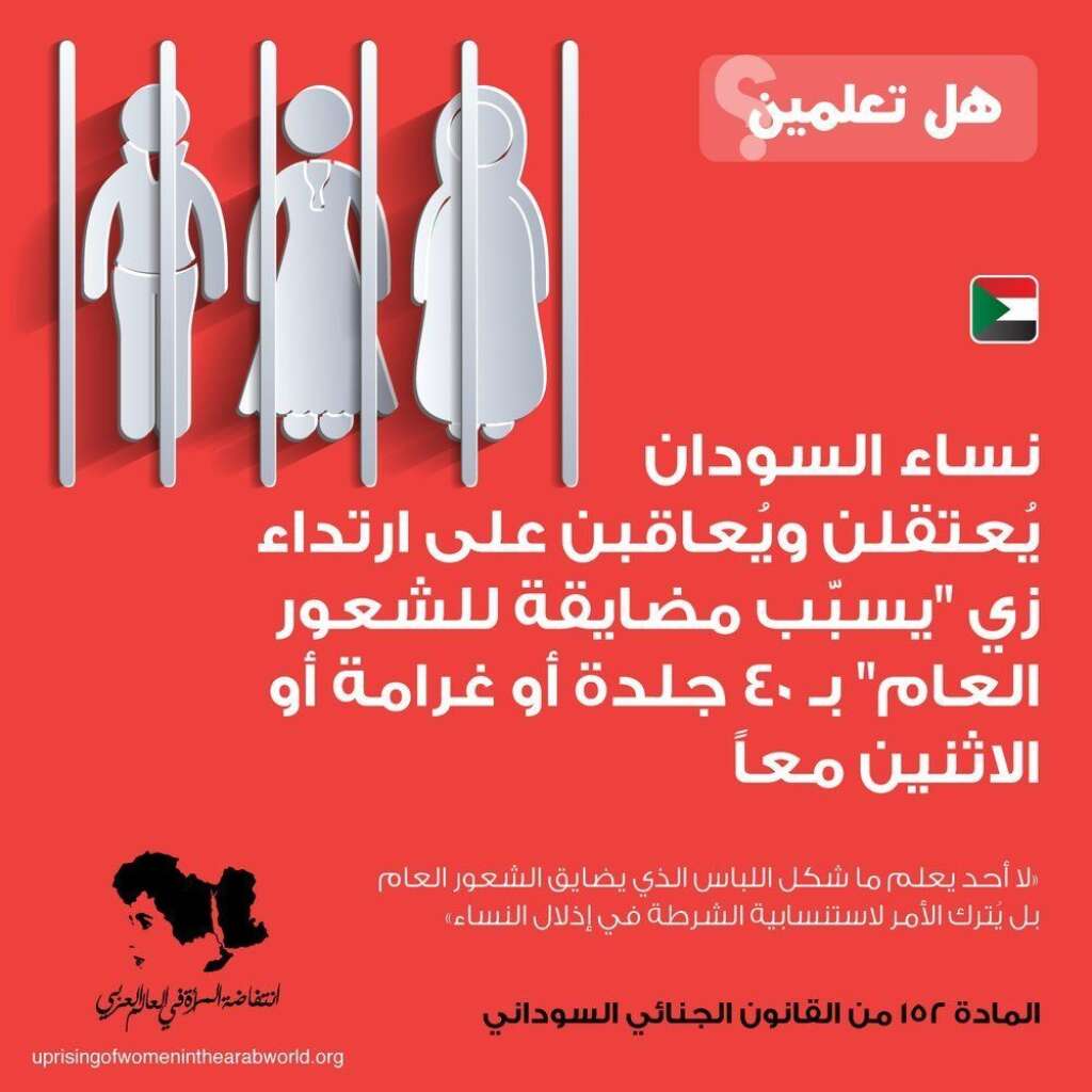 Au Soudan - Les Soudanaises peuvent être incarcérées et punies par 40 coups ou une amende (voire les deux) pour avoir porté des vêtements qui "portent atteinte au grand public".  Pas de précisions sur ce genre de vêtements portant "atteinte au grand public", cela relève du jugement de la police.  Article 152 du Code pénal soudanais